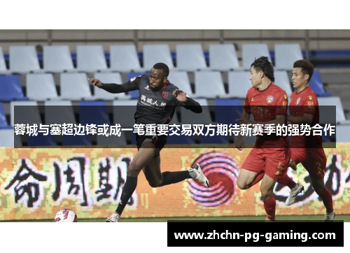 蓉城与塞超边锋或成一笔重要交易双方期待新赛季的强势合作