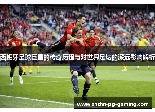 西班牙足球巨星的传奇历程与对世界足坛的深远影响解析 西班牙足球巨星的传奇历程与对世界足坛的深远影响解析