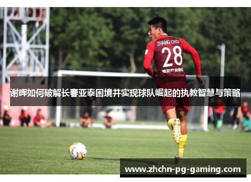 谢晖如何破解长春亚泰困境并实现球队崛起的执教智慧与策略 谢晖如何破解长春亚泰困境并实现球队崛起的执教智慧与策略