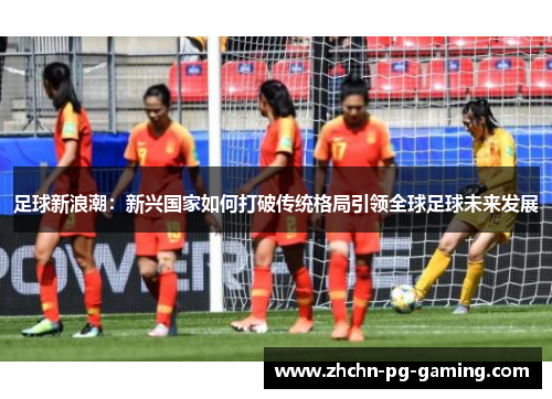足球新浪潮:新兴国家如何打破传统格局引领全球足球未来发展 足球新浪潮:新兴国家如何打破传统格局引领全球足球未来发展