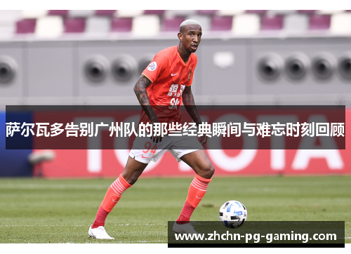 萨尔瓦多告别广州队的那些经典瞬间与难忘时刻回顾 萨尔瓦多告别广州队的那些经典瞬间与难忘时刻回顾