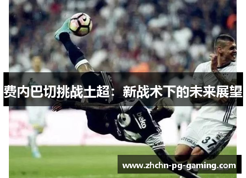 费内巴切挑战土超:新战术下的未来展望 费内巴切挑战土超:新战术下的未来展望