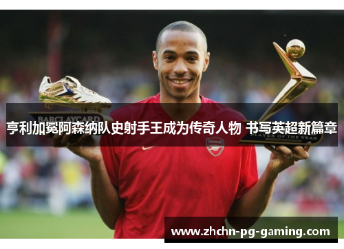 亨利加冕阿森纳队史射手王成为传奇人物 书写英超新篇章