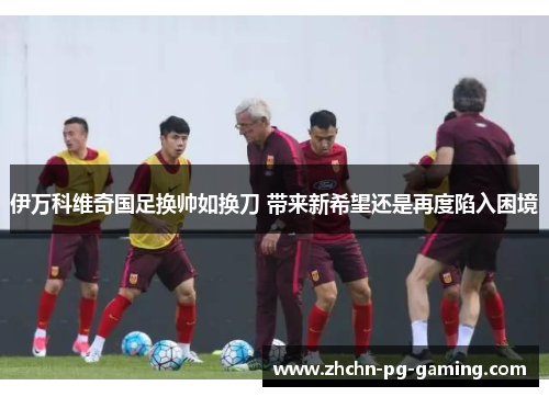 伊万科维奇国足换帅如换刀 带来新希望还是再度陷入困境 伊万科维奇国足换帅如换刀 带来新希望还是再度陷入困境