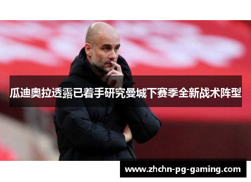 瓜迪奥拉透露已着手研究曼城下赛季全新战术阵型 瓜迪奥拉透露已着手研究曼城下赛季全新战术阵型