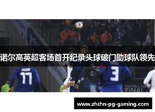 诺尔高英超客场首开纪录头球破门助球队领先 诺尔高英超客场首开纪录头球破门助球队领先