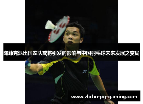 陶菲克退出国家队或将引发的影响与中国羽毛球未来发展之变局